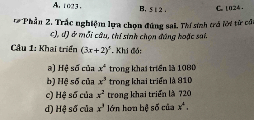 A. 1023. B. 5 1 2. C. 1024.
*Phần 2. Trắc nghiệm lựa chọn đúng sai. Thí sinh trả lời từ câ
c), d) ở mỗi câu, thí sinh chọn đúng hoặc sai.
Câu 1: Khai triển (3x+2)^5. Khi đó:
a) Hệ số của x^4 trong khai triển là 1080
b) Hệ số của x^3 trong khai triển là 810
c) Hệ số của x^2 trong khai triển là 720
d) Hệ số của x^3 lớn hơn hệ số của x^4.