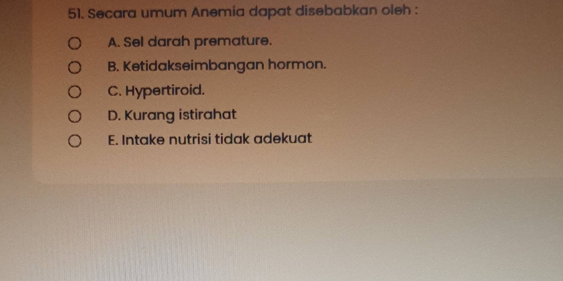 Secara umum Anemía dapat disebabkan oleh :
A. Sel darah premature.
B. Ketidakseimbangan hormon.
C. Hypertiroid.
D. Kurang istirahat
E. Intake nutrisi tidak adekuat