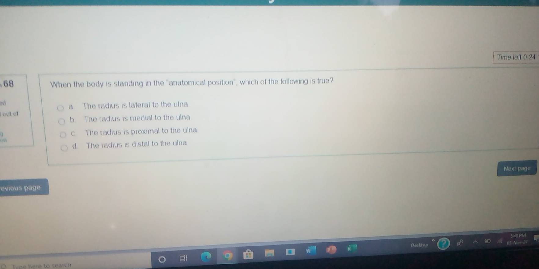 Time left 0 24
68 When the body is standing in the "anatomical position”, which of the following is true?
d
a The radius is lateral to the ulna
out of
b The radius is medial to the ulna
c The radius is proximal to the ulna
on
d The radius is distal to the ulna
Next page
evious page
Tyoe here to search