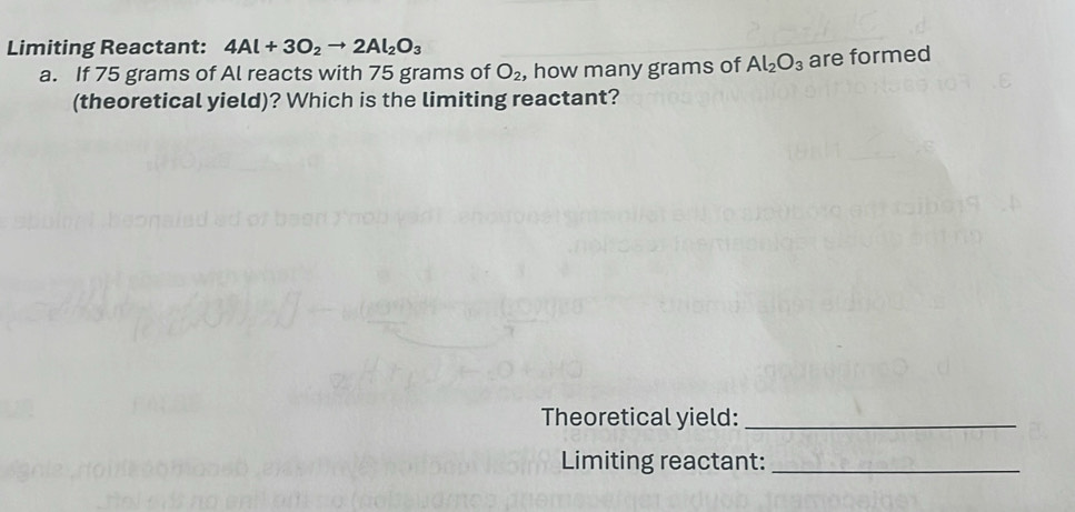 Limiting Reactant: 4Al+3O_2to 2Al_2O_3
a. If 75 grams of Al reacts with 75 grams of O_2 , how many grams of Al_2O_3 are formed 
(theoretical yield)? Which is the limiting reactant? 
Theoretical yield:_ 
Limiting reactant:_