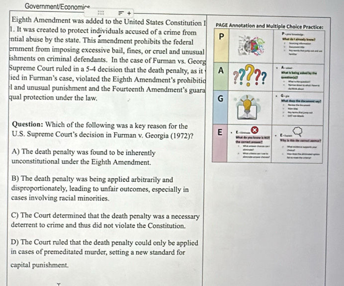 Government/Economice
×
Eighth Amendment was added to the United States Constitution I
1. It was created to protect individuals accused of a crime from 
ntial abuse by the state. This amendment prohibits the federal
ernment from imposing excessive bail, fines, or cruel and unusual
ishments on criminal defendants. In the case of Furman vs. Georg
Supreme Court ruled in a 5-4 decision that the death penalty, as it
lied in Furman’s case, violated the Eighth Amendment’s prohibitic
el and unusual punishment and the Fourteenth Amendment’s guara
qual protection under the law. 
Question: Which of the following was a key reason for the
U.S. Supreme Court’s decision in Furman v. Georgia (1972)?
A) The death penalty was found to be inherently 
unconstitutional under the Eighth Amendment.
B) The death penalty was being applied arbitrarily and
disproportionately, leading to unfair outcomes, especially in
cases involving racial minorities.
C) The Court determined that the death penalty was a necessary
deterrent to crime and thus did not violate the Constitution.
D) The Court ruled that the death penalty could only be applied
in cases of premeditated murder, setting a new standard for
capital punishment.