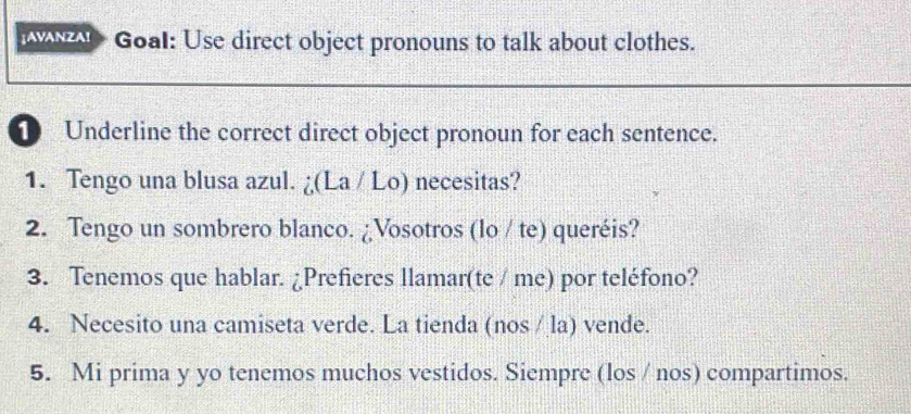 a Goal: Use direct object pronouns to talk about clothes. 
1 Underline the correct direct object pronoun for each sentence. 
1. Tengo una blusa azul. ¿(La / Lo) necesitas? 
2. Tengo un sombrero blanco. ¿Vosotros (lo / te) queréis? 
3. Tenemos que hablar. ¿Prefieres llamar(te / me) por teléfono? 
4. Necesito una camiseta verde. La tienda (nos / la) vende. 
5. Mi prima y yo tenemos muchos vestidos. Siempre (los / nos) compartimos.