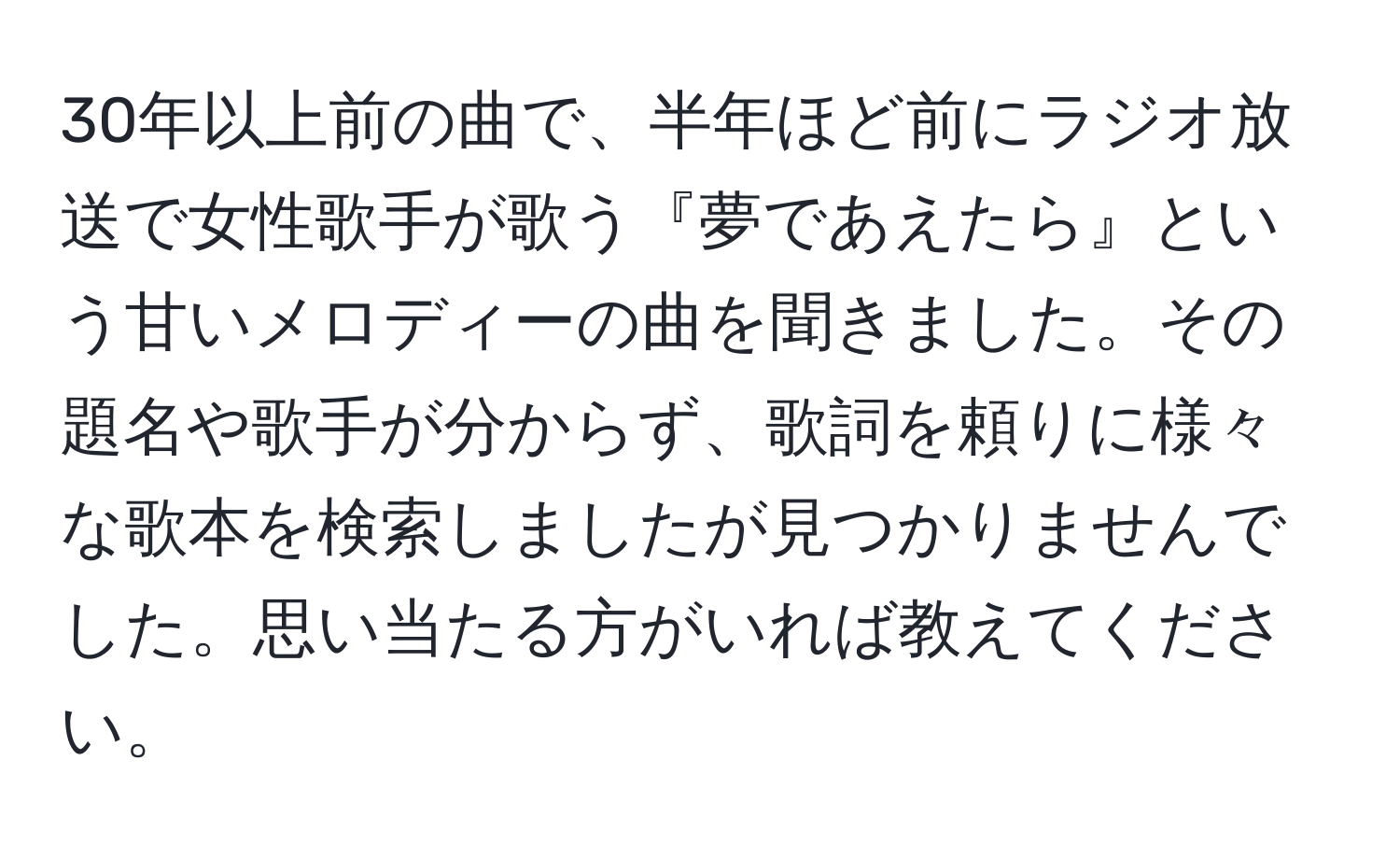 30年以上前の曲で、半年ほど前にラジオ放送で女性歌手が歌う『夢であえたら』という甘いメロディーの曲を聞きました。その題名や歌手が分からず、歌詞を頼りに様々な歌本を検索しましたが見つかりませんでした。思い当たる方がいれば教えてください。