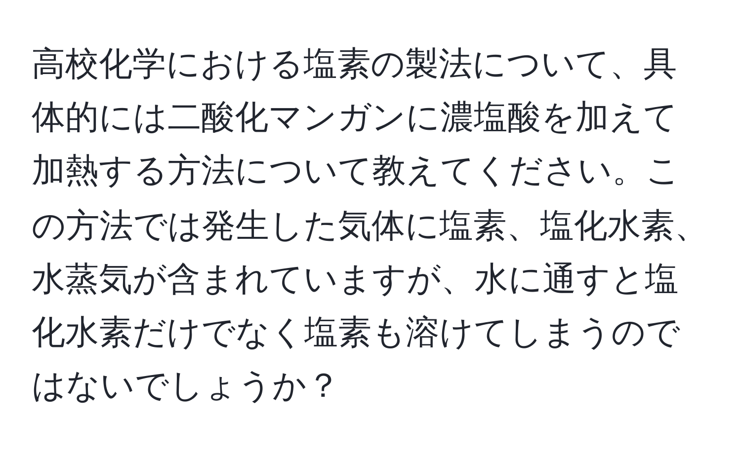 高校化学における塩素の製法について、具体的には二酸化マンガンに濃塩酸を加えて加熱する方法について教えてください。この方法では発生した気体に塩素、塩化水素、水蒸気が含まれていますが、水に通すと塩化水素だけでなく塩素も溶けてしまうのではないでしょうか？