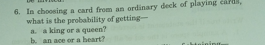 In choosing a card from an ordinary deck of playing cards, 
what is the probability of getting— 
a. a king or a queen? 
b. an ace or a heart? 
in i n a