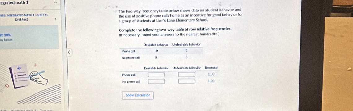 egrated math 1 
The two-way frequency table below shows data on student behavior and 
IRSE: INTEGRATED MATH 1 × UnIt 11 the use of positive phone calls home as an incentive for good behavior for 
Unit test 
a group of students at Lion's Lane Elementary School. 
Complete the following two-way table of row relative frequencies. 
st: 50% (If necessary, round your answers to the nearest hundredth.) 
ay tables 
< 
Desirable behavior Undesirable behavior Row total 
Phone call  1.00
No phone call 1.00
Show Calculator