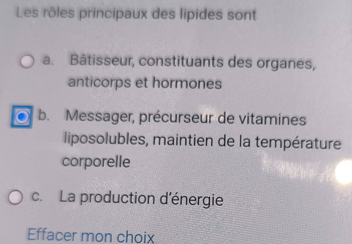 Les rôles principaux des lipides sont 
a. Bâtisseur, constituants des organes, 
anticorps et hormones 
b. Messager, précurseur de vitamines 
liposolubles, maintien de la température 
corporelle 
c. La production d'énergie 
Effacer mon choix