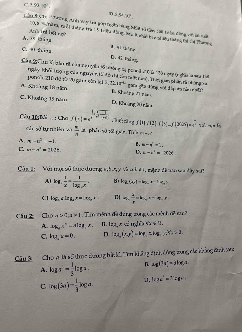 C. 5,93.10^5.
P.
D. 5,94.10^5.
Câu 8 chi Phương Anh vay trả góp ngân hàng MSB số tiền 500 triệu đồng với lãi suất
Anh trả hết nợ?
10,8 %/năm, mỗi tháng trả 15 triệu đồng. Sau ít nhất bao nhiêu tháng thì chị Phương
A. 39 tháng.
B. 41 tháng.
C. 40 tháng.
D. 42 tháng.
Câu 9:Chu kì bán rã của nguyên tố phóng xạ ponoli 210 là 138 ngày (nghĩa là sau 138
ngày khối lượng của nguyên tố đó chỉ còn một nửa). Thời gian phân rã phóng xạ
ponoli 210 để từ 20 gam còn lại 2,22.10^(-15) gam gần đúng với đáp án nào nhất?
A. Khoảng 18 năm. B. Khoảng 21 năm.
C. Khoảng 19 năm. D. Khoảng 20 năm.
Câu 10:B Bài ...: Cho f(x)=e sqrt(1+frac 1)x^2+frac 1(x+1)^2. Biết rangf(1).f(2).f(3)...f(2025)=e^(frac m)n với m,n là
các số tự nhiên và  m/n  là phân số tối giản. Tính m-n^2
A. m-n^2=-1.
B. m-n^2=1.
C. m-n^2=2026.
D. m-n^2=-2026.
Câu 1: Với mọi số thực dương a,b,x,y và a,b!= 1 , mệnh đề nào sau đây sai?
A) log _a 1/x =frac 1log _ax. B) log _a(xy)=log _ax+log _ay.
C) log _ba.log _ax=log _bx. D) log _a x/y =log _ax-log _ay.
Câu 2: Cho a>0;a!= 1. Tìm mệnh đề đúng trong các mệnh đề sau?
A. log _ax^n=nlog _ax. B. log _ax có nghĩa forall x∈ R.
C. log _aa=0.
D. log _a(x.y)=log _ax.log _ay;forall x>0.
Câu 3: Cho a là Swidehat O thực dương bất kì. Tìm khẳng định đúng trong các khẳng định sau:
A. log a^3= 1/3 log a.
B. log (3a)=3log a.
C. log (3a)= 1/3 log a.
D. log a^3=3log a.