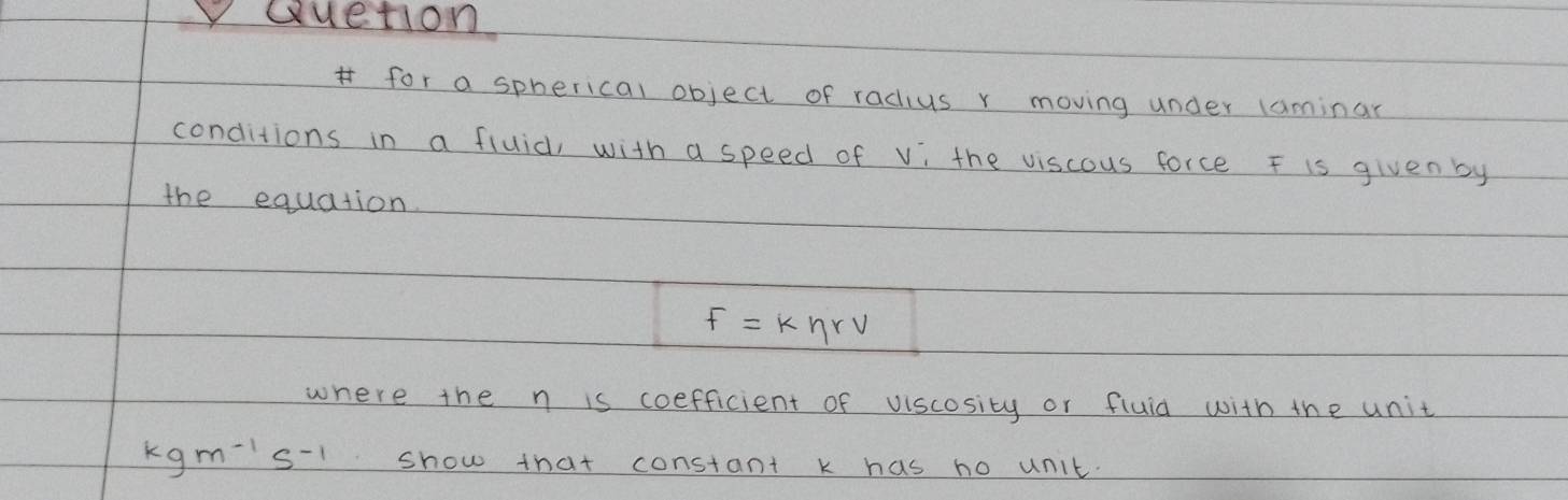 Quetion 
for a spherical object of radius r moving under laminar 
conditions in a fluid, with a speed of vi the viscous force F is given by 
the equation
F=keta rv
where the n is coefficient of viscosity or fluid with the unit
kgm^(-1)s^(-1) show that constant k has no unit.