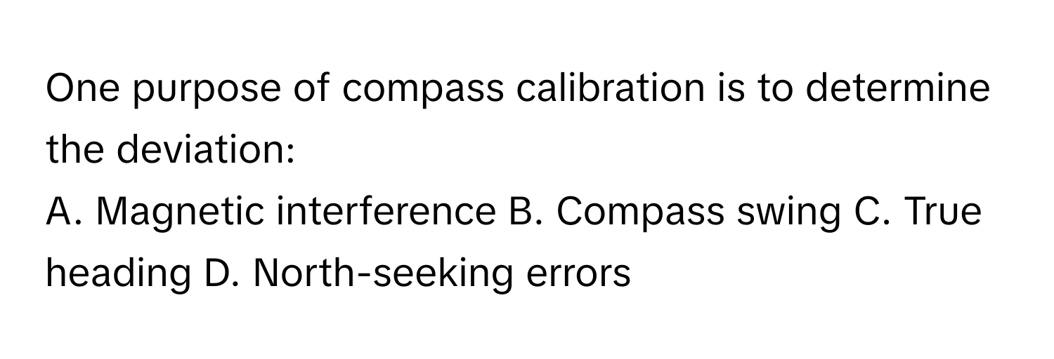 One purpose of compass calibration is to determine the deviation:

A. Magnetic interference  B. Compass swing  C. True heading  D. North-seeking errors