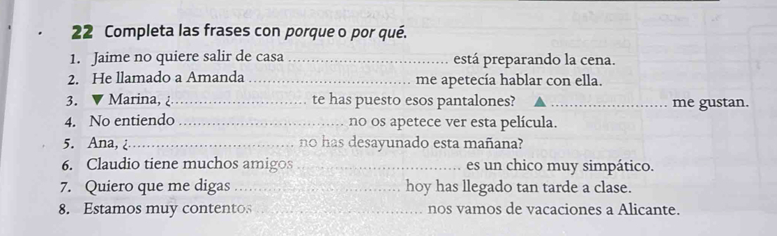 Completa las frases con porque o por qué. 
1. Jaime no quiere salir de casa _está preparando la cena. 
2. He llamado a Amanda _me apetecía hablar con ella. 
3. ▼ Marina, ¿_ te has puesto esos pantalones? _me gustan. 
4. No entiendo _no os apetece ver esta película. 
5. Ana,¿_ no has desayunado esta mañana? 
6. Claudio tiene muchos amigos _es un chico muy simpático. 
7. Quiero que me digas _hoy has llegado tan tarde a clase. 
8. Estamos muy contentos _nos vamos de vacaciones a Alicante.