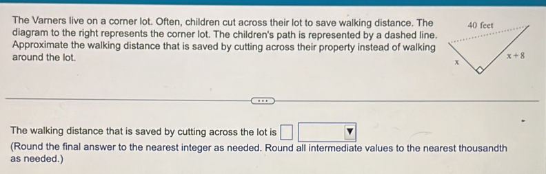 The Varners live on a corner lot. Often, children cut across their lot to save walking distance. The
diagram to the right represents the corner lot. The children's path is represented by a dashed line.
Approximate the walking distance that is saved by cutting across their property instead of walking
around the lot.
The walking distance that is saved by cutting across the lot is □ □
(Round the final answer to the nearest integer as needed. Round all intermediate values to the nearest thousandth
as needed.)