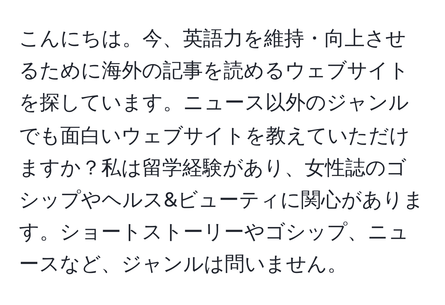 こんにちは。今、英語力を維持・向上させるために海外の記事を読めるウェブサイトを探しています。ニュース以外のジャンルでも面白いウェブサイトを教えていただけますか？私は留学経験があり、女性誌のゴシップやヘルス&ビューティに関心があります。ショートストーリーやゴシップ、ニュースなど、ジャンルは問いません。