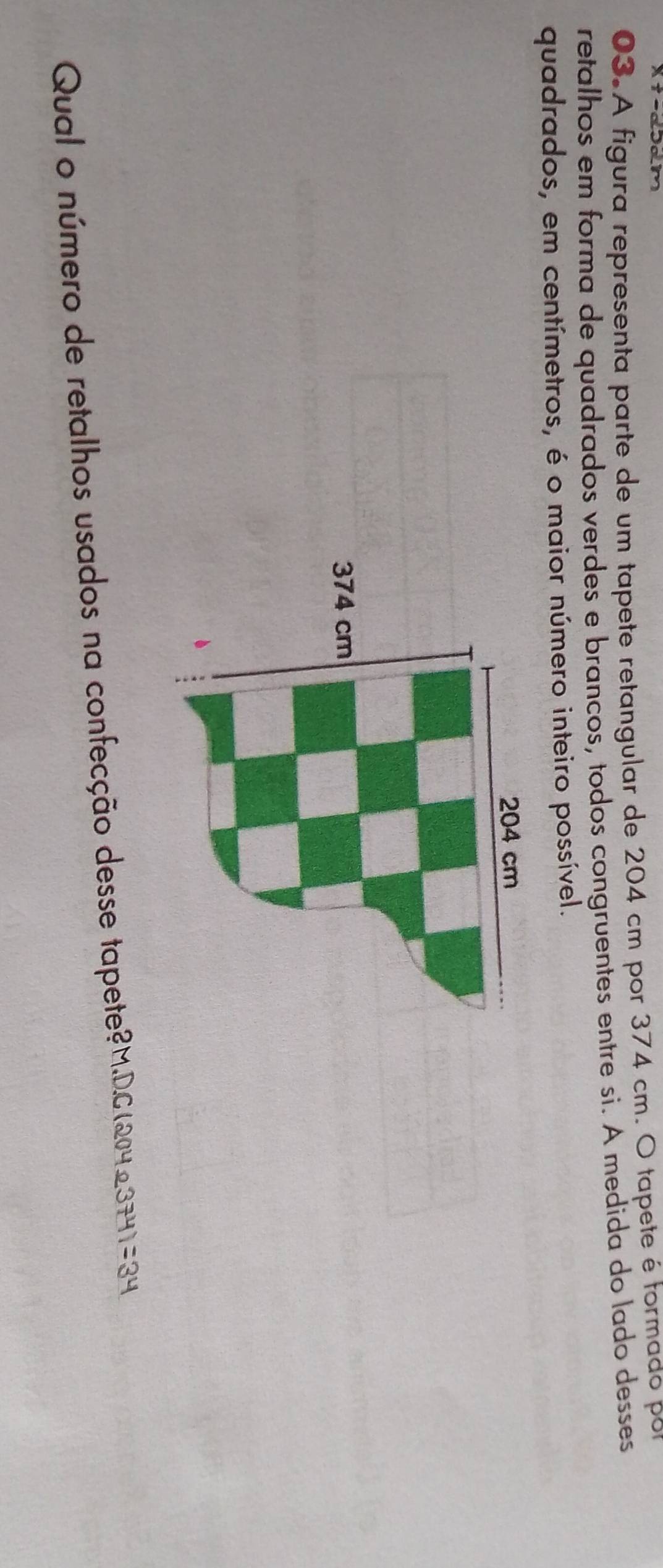 A figura representa parte de um tapete retangular de 204 cm por 374 cm. O tapete é tormado por 
retalhos em forma de quadrados verdes e brancos, todos congruentes entre si. A medida do lado desses 
quadrados, em centímetros, é o maior número inteiro possível. 
Qual o número de retalhos usados na confecção desse tapete?M.D. C(2042374)=34