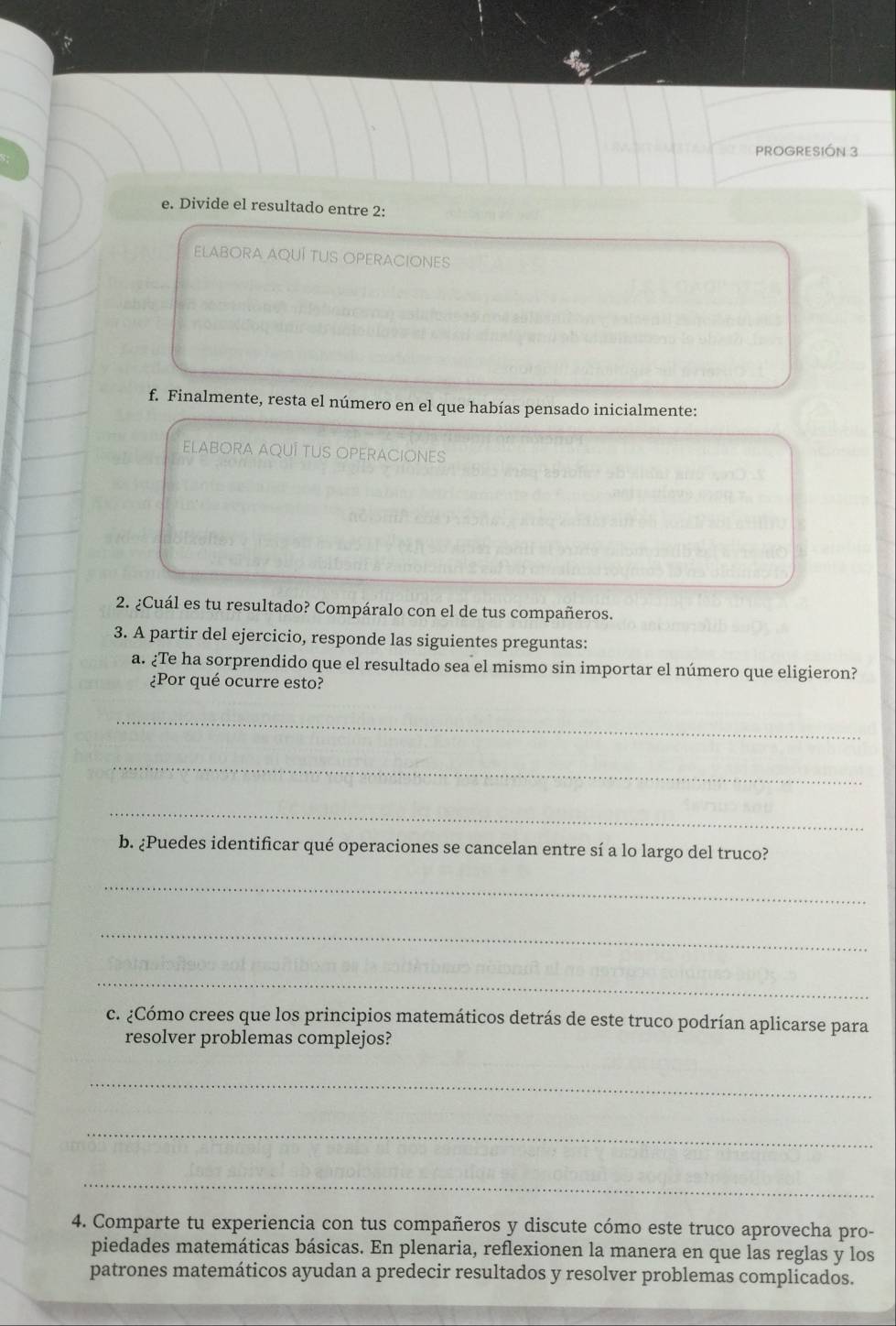 PROGRESIÓN 3 
e. Divide el resultado entre 2 : 
ELABORA AQUÍ TUS OPERACIONES 
f. Finalmente, resta el número en el que habías pensado inicialmente: 
ELABORA AQUÍ TUS OPERACIONES 
2. ¿Cuál es tu resultado? Compáralo con el de tus compañeros. 
3. A partir del ejercicio, responde las siguientes preguntas: 
a. ¿Te ha sorprendido que el resultado sea el mismo sin importar el número que eligieron? 
¿Por qué ocurre esto? 
_ 
_ 
_ 
b. ¿Puedes identificar qué operaciones se cancelan entre sí a lo largo del truco? 
_ 
_ 
_ 
c. ¿Cómo crees que los principios matemáticos detrás de este truco podrían aplicarse para 
resolver problemas complejos? 
_ 
_ 
_ 
4. Comparte tu experiencia con tus compañeros y discute cómo este truco aprovecha pro- 
piedades matemáticas básicas. En plenaria, reflexionen la manera en que las reglas y los 
patrones matemáticos ayudan a predecir resultados y resolver problemas complicados.