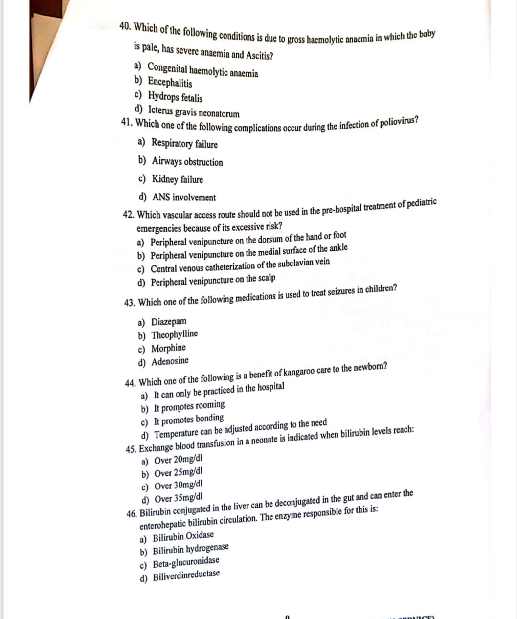 Which of the following conditions is due to gross haemolytic anaemia in which the baby
is pale, has severe anaemia and Ascitis?
a) Congenital haemolytic anaemia
b) Encephalitis
c) Hydrops fetalis
d) Icterus gravis neonatorum
41. Which one of the following complications occur during the infection of poliovirus?
a) Respiratory failure
b) Airways obstruction
c) Kidney failure
d) ANS involvement
42. Which vascular access route should not be used in the pre-hospital treatment of pediatric
emergencies because of its excessive risk?
a) Peripheral venipuncture on the dorsum of the hand or foot
b) Peripheral venipuncture on the medial surface of the ankle
c) Central venous catheterization of the subclavian vein
d) Peripheral venipuncture on the scalp
43. Which one of the following medications is used to treat seizures in children?
a) Diazepam
b) Theophylline
c) Morphine
d) Adenosine
44. Which one of the following is a benefit of kangaroo care to the newborn?
a) It can only be practiced in the hospital
b) It promotes rooming
c) It promotes bonding
d) Temperature can be adjusted according to the need
45. Exchange blood transfusion in a neonate is indicated when bilirubin levels reach:
a) Over 20mg/dl
b) Over 25mg/dl
c) Over 30mg/dl
d) Over 35mg/dl
46. Bilirubin conjugated in the liver can be deconjugated in the gut and can enter the
enterohepatic bilirubin circulation. The enzyme responsible for this is:
a) Bilirubin Oxidase
b) Bilirubin hydrogenase
c) Beta-glucuronidase
d) Biliverdinreductase