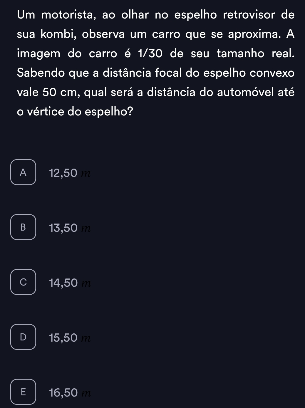 Um motorista, ao olhar no espelho retrovisor de
sua kombi, observa um carro que se aproxima. A
imagem do carro é 1/30 de seu tamanho real.
Sabendo que a distância focal do espelho convexo
vale 50 cm, qual será a distância do automóvel até
o vértice do espelho?
A 12,50 m
B 13,50 m
C 14,50 m
D 15,50 m
E 16,50 m