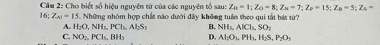 Cho biết số hiệu nguyên tử của các nguyên tố sau: Z_H=1; Z_O=8; Z_N=7; Z_P=15; Z_B=5; Z_S=
16; Z_AI=15. Những nhóm hợp chất nào dưới đây không tuân theo qui tắt bát tử?
A. H_2O, NH_3, PCl_3, Al_2S_3 B. NH_3, AlCl_3, SO_2
C. NO_2, PCl_5, BH_3 D. Al_2O_3, PH_3, H_2S, P_2O_5