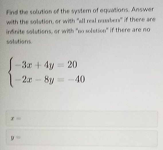 Find the solution of the system of equations. Answer
with the solution, or with "all real numbers" if there are
infinite solutions, or with “no solution" if there are no
solutions.
beginarrayl -3x+4y=20 -2x-8y=-40endarray.
x=
y=