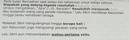 Pada bulan Ramadhan saat beliau ber-tahannuts untuk ketiga kalinya, 
Siapakah yang datang kepada rasulullah : 
seraya mengatakan, " Iqra'(1,3). Bacalah!" Rasulullah menjawab: 
Aku bukanlah orang yang pandai membaca." Lalu Jibril mendekap Rasululiah 
hingga beliau kehabisan tenaga. 
Malaikat Jibril mengulanginya hingga berapa kali : 
dan Rasululiah juga menguiangi jawaban yang sama. 
Lalu Jibril pun menyampaikan wahyu pertama yaitu