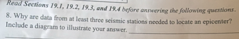 Read Sections 19.1, 19.2, 19.3, and 19.4 before answering the following questions. 
8. Why are data from at least three seismic stations needed to locate an epicenter? 
_ 
Include a diagram to illustrate your answer.