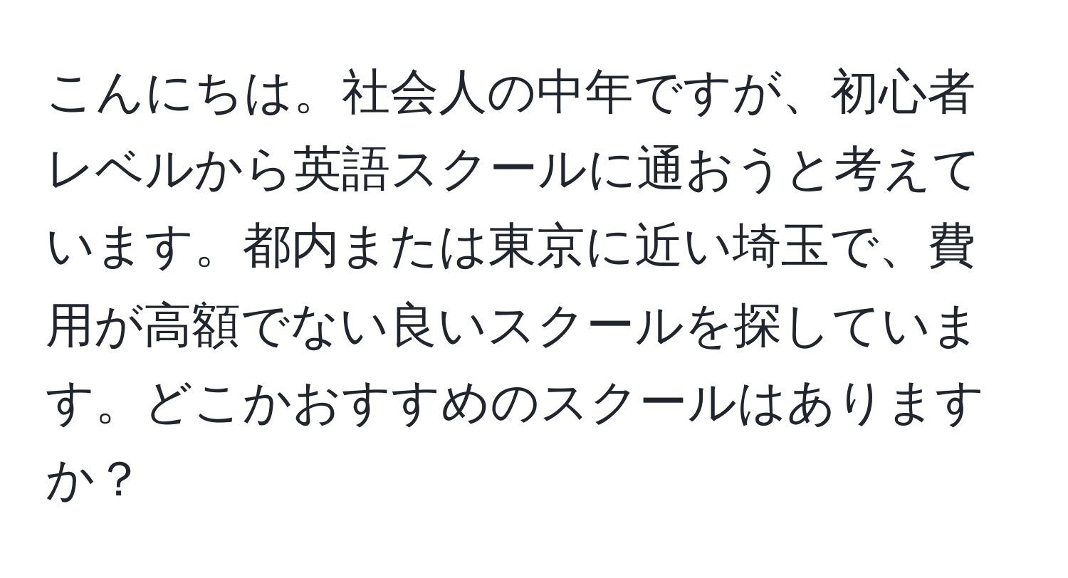 こんにちは。社会人の中年ですが、初心者レベルから英語スクールに通おうと考えています。都内または東京に近い埼玉で、費用が高額でない良いスクールを探しています。どこかおすすめのスクールはありますか？