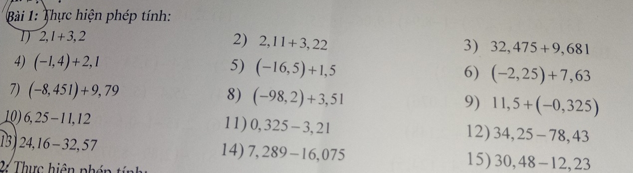 Thực hiện phép tính: 
1 2,1+3,2
2) 2,11+3,22
3) 32,475+9,681
4) (-1,4)+2,1 5) (-16,5)+1,5 6) (-2,25)+7,63
7) (-8,451)+9,79
8) (-98,2)+3,51
9) 11,5+(-0,325)
10) 6,25-11,12 11) 0,325-3,21 34,25-78,43
12) 
13) 24,16-32,57 7,289-16,075
14) 
2 Thực hiện nhén tính 
15) 30,48-12, 23