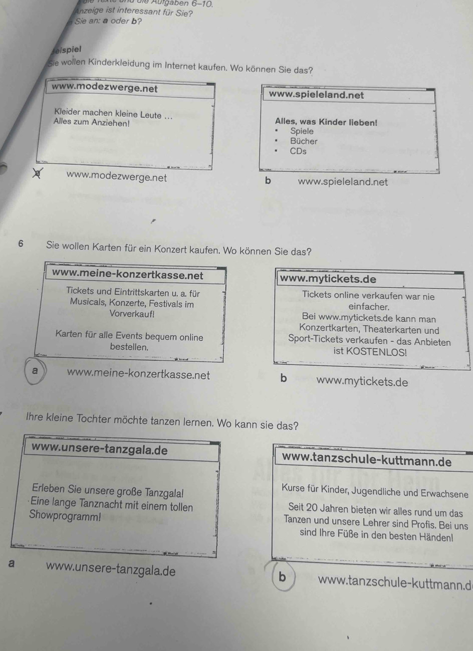 ü die Aufgaben 6-10.
Anzeige ist interessant für Sie?
Sie an: a oder b?
eispiel
sie wollen Kinderkleidung im Internet kaufen. Wo können Sie das?
www.modezwerge.net www.spieleland.net
Kleider machen kleine Leute ... Alles, was Kinder lieben!
Alles zum Anziehen! Spiele
Bücher
CDs
www.modezwerge.net www.spieleland.net
b
6 Sie wollen Karten für ein Konzert kaufen. Wo können Sie das?
www.mytickets.de
Tickets online verkaufen war nie
einfacher.
Bei www.mytickets.de kann man
Konzertkarten, Theaterkarten und
Sport-Tickets verkaufen - das Anbieten
ist KOSTENLOS!
a www.meine-konzertkasse.net b www.mytickets.de
Ihre kleine Tochter möchte tanzen lernen. Wo kann sie das?
www.tanzschule-kuttmann.de
Kurse für Kinder, Jugendliche und Erwachsene
Seit 20 Jahren bieten wir alles rund um das
Tanzen und unsere Lehrer sind Profis. Bei uns
sind Ihre Füße in den besten Händenl
www.unsere-tanzgala.de www.tanzschule-kuttmann.d
b