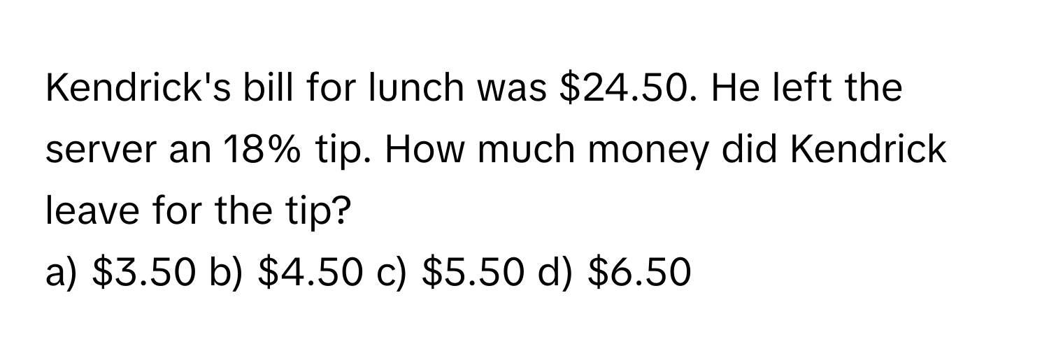 Kendrick's bill for lunch was $24.50. He left the server an 18% tip. How much money did Kendrick leave for the tip?

a) $3.50  b) $4.50  c) $5.50  d) $6.50