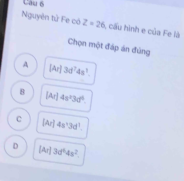 Cầu 6
Nguyên tử Fe có Z=26 , cầu hình e của Fe là
Chọn một đáp án đúng
A . [□ 3d^74s^1.
B [Ar] 4s^23d^6.
C A 4s^13d^1. 
[Ar]
D [Ar] 3d^64s^2.