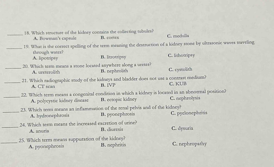 Which structure of the kidney contains the collecting tubules?
A. Bowman’s capsule B. cortex C. medulla
_19. What is the correct spelling of the term meaning the destruction of a kidney stone by ultrasonic waves traveling
through water?
A. lipotripsy B. litrotripsy C. lithotripsy
_
20. Which term means a stone located anywhere along a ureter?
A. ureterolith B. nephrolith C. cystolith
_21. Which radiographic study of the kidneys and bladder does not use a contrast medium?
A. CT scan B. IVP C. KUB
_22. Which term means a congenital condition in which a kidney is located in an abnormal position?
A. polycystic kidney disease B. ectopic kidney C. nephrolysis
_
23. Which term means an inflammation of the renal pelvis and of the kidney?
A. hydronephrosis B. pyonephrosis C. pyelonephritis
_
24. Which term means the increased excretion of urine?
A. anuria B. diuresis C. dysuria
_
25. Which term means suppuration of the kidney?
A. pyonephrosis B. nephritis C. nephropathy