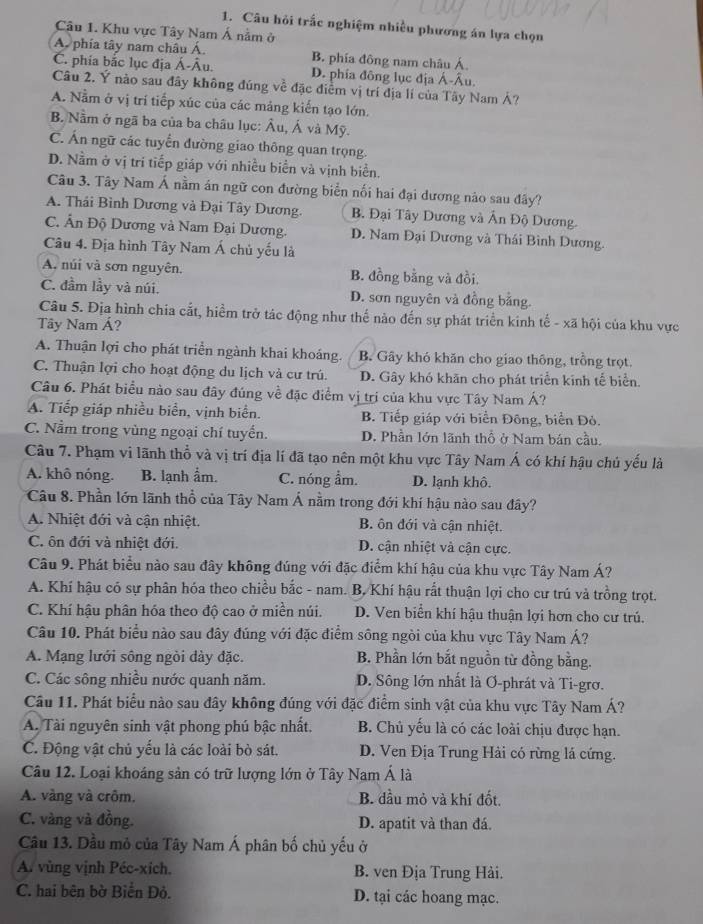 Câu hỏi trấc nghiệm nhiều phương án lựa chọn
Câu 1. Khu vực Tây Nam Á nằm ở
A. phía tây nam châu Á. B. phía đông nam châu Á.
C. phía bắc lục địa Á-Âu. D. phía đông lục địa Á-Âu.
Câu 2. Ý nào sau đây không đúng về đặc điểm vị trí địa lí của Tây Nam Á?
A. Nằm ở vị trí tiếp xúc của các mảng kiến tạo lớn.
B. Nằm ở ngã ba của ba châu lục: Âu, Ả và Mỹ.
C. Ấn ngữ các tuyển đường giao thông quan trọng.
D. Nằm ở vị tri tiếp giáp với nhiều biển và vịnh biển.
Câu 3. Tây Nam Á nằm án ngữ con đường biển nối hai đại dương nào sau đây?
A. Thải Bình Dương và Đại Tây Dương. B. Đại Tây Dương và Ấn Độ Dương.
C. Ấn Độ Dương và Nam Đại Dương. D. Nam Đại Dương và Thái Bình Dương.
Câu 4. Địa hình Tây Nam Á chủ yếu là
A. núi và sơn nguyên. B. đồng bằng và đồi.
C. đầm lầy và núi. D. sơn nguyên và đồng bằng.
Câu 5. Địa hình chia cắt, hiểm trở tác động như thế nào đến sự phát triển kinh tế - xã hội của khu vực
Tây Nam Á?
A. Thuận lợi cho phát triển ngành khai khoáng. B. Gây khó khăn cho giao thông, trồng trọt.
C. Thuận lợi cho hoạt động du lịch và cư trú. D. Gây khó khãn cho phát triển kinh tế biển.
Câu 6. Phát biểu nào sau đây đúng về đặc điểm vị trị của khu vực Tây Nam Á?
A. Tiếp giáp nhiều biển, vịnh biển. B. Tiếp giáp với biển Đông, biển Đỏ.
C. Nằm trong vùng ngoại chí tuyến. D. Phần lớn lãnh thổ ở Nam bán cầu.
Câu 7. Phạm vi lãnh thổ và vị trí địa lí đã tạo nên một khu vực Tây Nam Á có khí hậu chủ yếu là
A. khô nóng. B. lạnh ẩm. C. nóng ẩm. D. lạnh khô.
Câu 8. Phần lớn lãnh thổ của Tây Nam Á nằm trong đới khí hậu nào sau đây?
A. Nhiệt đới và cận nhiệt. B. ôn đới và cận nhiệt.
C. ôn đới và nhiệt đới. D. cận nhiệt và cận cực.
Câu 9. Phát biểu nào sau đây không đúng với đặc điểm khí hậu của khu vực Tây Nam Á?
A. Khí hậu có sự phân hóa theo chiều bắc - nam.  B. Khí hậu rất thuận lợi cho cư trú và trồng trọt.
C. Khí hậu phân hóa theo độ cao ở miền núi. D. Ven biển khí hậu thuận lợi hơn cho cư trú.
Câu 10. Phát biểu nào sau đây đúng với đặc điểm sông ngòi của khu vực Tây Nam Á?
A. Mạng lưới sông ngòi dày đặc. B. Phần lớn bắt nguồn từ đồng bằng.
C. Các sông nhiều nước quanh năm. D. Sông lớn nhất là Ơ-phrát và Ti-grơ.
Câu 11. Phát biểu nào sau đây không đúng với đặc điểm sinh vật của khu vực Tây Nam Á?
A. Tài nguyên sinh vật phong phú bậc nhất. B. Chủ yếu là có các loài chịu được hạn.
C. Động vật chủ yếu là các loài bò sát. D. Ven Địa Trung Hải có rừng lá cứng.
Câu 12. Loại khoáng sản có trữ lượng lớn ở Tây Nam Á là
A. vàng và crôm, B. đầu mỏ và khí đốt.
C. vàng và đồng. D. apatit và than đá.
Câu 13. Dầu mỏ của Tây Nam Á phân bố chủ yếu ở
A. vùng vịnh Péc-xích. B. ven Địa Trung Hải.
C. hai bên bờ Biển Đỏ. D. tại các hoang mạc.