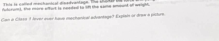 This is called mechanical disadvantage. The shorter the force 
fulcrum), the more effort is needed to lift the same amount of weight. 
Can a Class 1 lever ever have mechanical advantage? Explain or draw a picture.