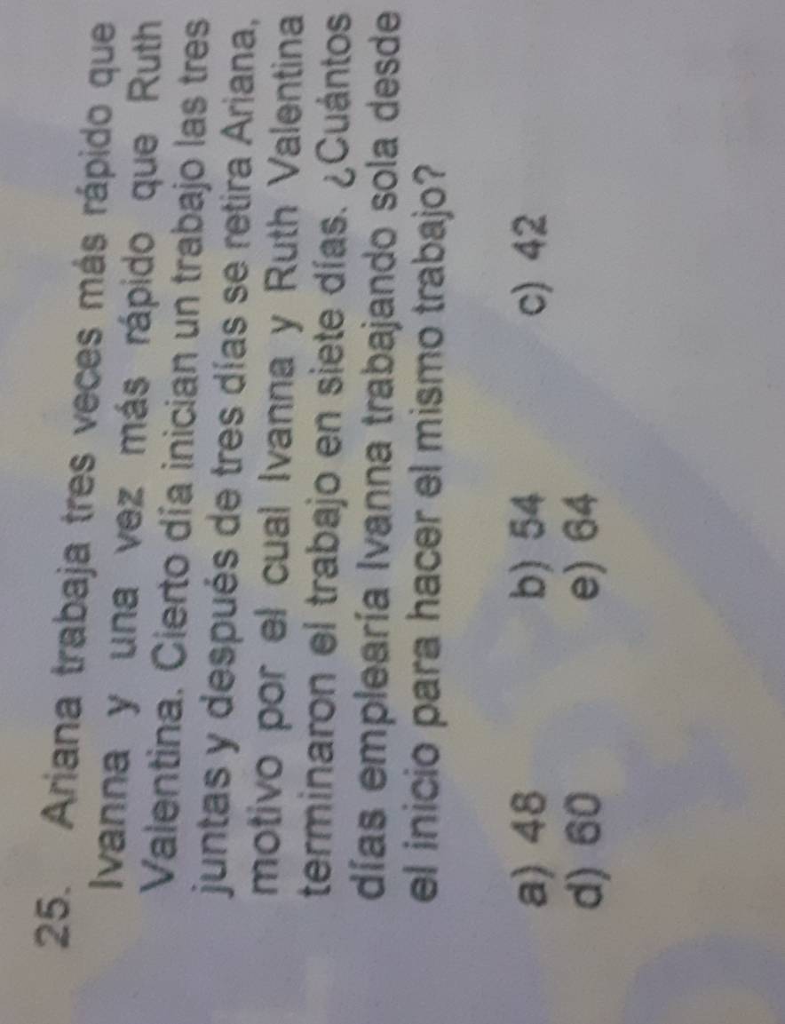 Ariana trabaja tres veces más rápido que
Ivanna y una vez más rápido que Ruth
Valentina. Cierto día inician un trabajo las tres
juntas y después de tres días se retira Ariana,
motivo por el cual Ivanna y Ruth Valentina
terminaron el trabajo en siete días. ¿Cuántos
días emplearía Ivanna trabajando sola desde
el inicio para hacer el mismo trabajo?
a) 48 b) 54 c) 42
d) 60 e) 64