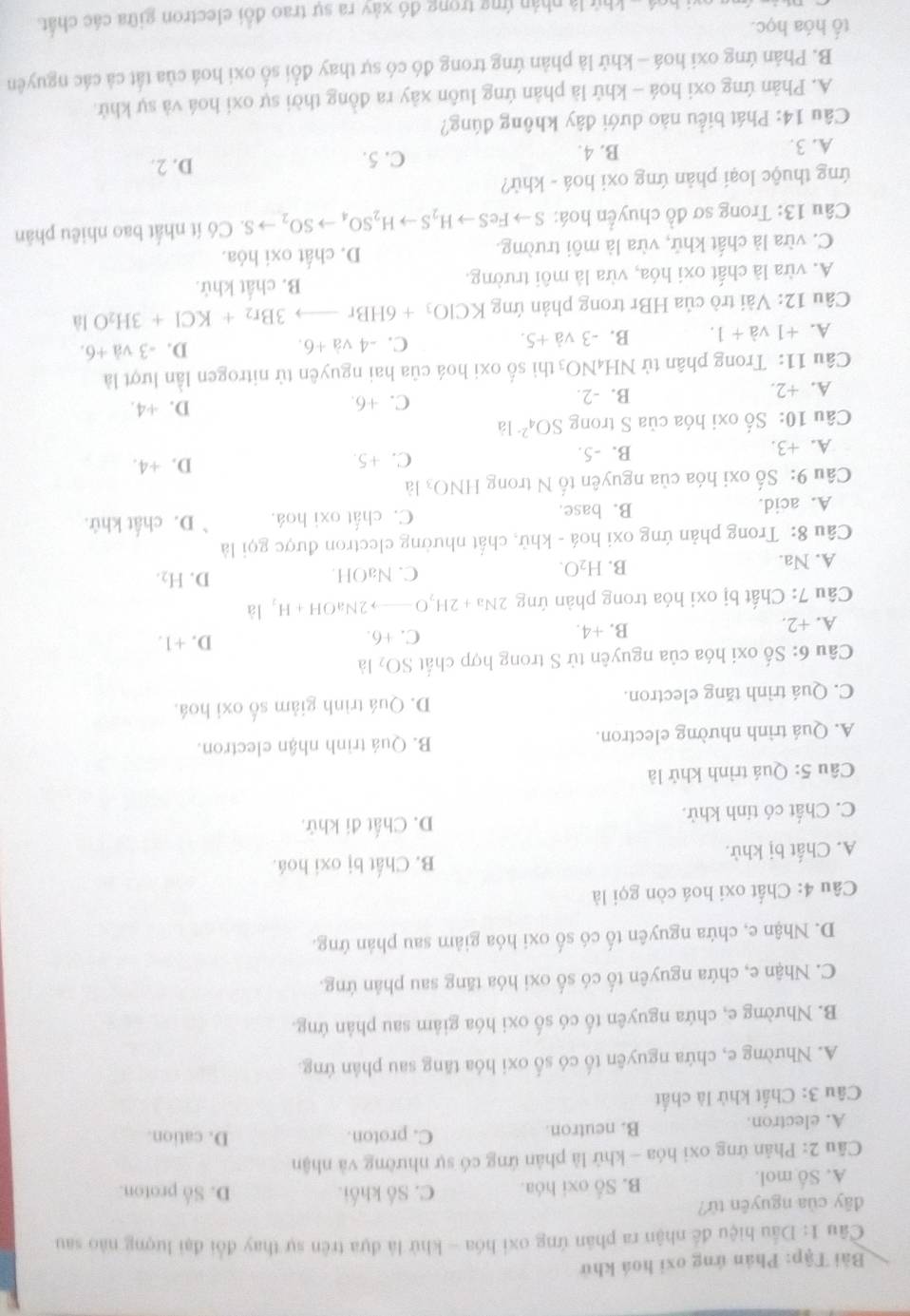 Bài Tập: Phản ứng oxi hoá khử
Câu 1: Dầu hiệu để nhận ra phân ứng oxi hóa - khử là đựa trên sự thay đổi đại lượng nào sau
dây của nguyên tứ? D. Số proton.
A. Số mol. B. Số oxi hóa. C. Số khối.
Câu 2: Phản ứng oxi hóa - khử là phản ứng có sự nhường và nhận
A. electron. B. neutron. C. proton.
D. cation.
Câu 3: Chất khử là chất
A. Nhường e, chứa nguyên tố có số oxi hóa tăng sau phản ứng.
B. Nhường e, chứa nguyên tố có số oxi hóa giảm sau phản ứng.
C. Nhận e, chứa nguyên tố có số oxi hóa tăng sau phản ứng.
D. Nhận e, chứa nguyên tố có số oxi hóa giảm sau phản ứng.
Câu 4: Chất oxi hoá còn gọi là
B. Chất bị oxi hoá.
A. Chất bị khử.
C. Chất có tỉnh khử. D. Chất đi khử.
Câu 5: Quá trình khử là
A. Quá trình nhường electron. B. Quá trình nhận electron.
C. Quá trình tăng electron. D. Quá trình giảm số oxi hoá.
Câu 6: Số oxi hóa của nguyên tử S trong hợp chất SO_2 là
A. +2. B. +4. C. +6.
D. +1.
Câu 7: Chất bị oxi hóa trong phản ứng 2N I_3+2H_2O- to 2NaOH+H_2 là
A. Na. C. NaOH. D. H_2.
B. H_2O.
Câu 8: Trong phản ứng oxi hoá - khử, chất nhường electron được gọi là
A. acid. B. base. C. chất oxi hoá. D. chất khử.
Câu 9: Số oxi hóa của nguyên tố N trong HNO_3 là
A. +3. B. -5. C. +5. D. +4.
Câu 10: Số oxi hóa của S trong SO_4^((2-)la D. +4.
A. +2. B. -2. C. +6.
Câu 11: Trong phân tử NH _4)NO_3 thì số oxi hoá của hai nguyên tử nitrogen lần lượt là
A. +1va+1. B. -3va+5. C. -4va+6. D. -3va+6.
Câu 12: Vài trò của HBr trong phản ứng KClO_3+6HBrto 3Br_2+KCl+3H_2O là
A. vừa là chất oxi hóa, vừa là môi trường. B. chất khử.
C. vừa là chất khử, vừa là môi trường. D. chất oxi hóa.
Câu 13: Trong sơ đồ chuyển hoá: Sto FeSto H_2Sto H_2SO_4to SO_2to S Có ít nhất bao nhiêu phân
ứng thuộc loại phản ứng oxi hoá - khử?
A. 3. B. 4.
C. 5. D. 2.
Câu 14: Phát biểu nào dưới đây không đúng?
A. Phản ứng oxi hoá - khử là phản ứng luôn xảy ra đồng thời sự oxi hoá và sự khử.
B. Phản ứng oxi hoá - khử là phản ứng trong đó có sự thay đổi số oxi hoá của tắt cả các nguyên
tổ hóa học.
hvi hoá - khử là nhân ứng trong đó xảy ra sự trao đổi electron giữa các chất.