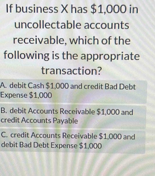 If business X has $1,000 in
uncollectable accounts
receivable, which of the
following is the appropriate
transaction?
A. debit Cash $1,000 and credit Bad Debt
Expense $1,000
B. debit Accounts Receivable $1,000 and
credit Accounts Payable
C. credit Accounts Receivable $1,000 and
debit Bad Debt Expense $1,000