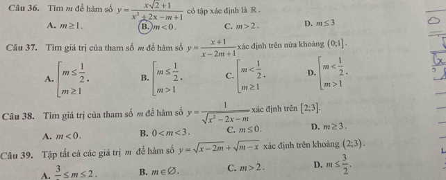 Tìm m đề hàm số y= (xsqrt(2)+1)/x^2+2x-m+1  có tập xác định là R .
A. m≥ 1. B. m<0</tex>. C. m>2. D. m≤ 3
Câu 37. Tìm giá trị của tham số m để hàm số y= (x+1)/x-2m+1  xác định trên nửa khoảng (0;1].
A. beginarrayl m≤  1/2 . m≥ 1endarray. B. beginarrayl m≤  1/2 . m>1endarray. C. beginarrayl m D. beginarrayl m 1endarray.
Câu 38. Tìm giá trị của tham số m đề hàm số y= 1/sqrt(x^2-2x-m)  xác định trên [2;3].
A. m<0</tex>. B. 0 . C. m≤ 0. D. m≥ 3. 
Câu 39. Tập tất cả các giá trị m để hàm số y=sqrt(x-2m)+sqrt(m-x) xác định trên khoảng (2;3).
A. frac 3≤ m≤ 2. B. m∈ varnothing. C. m>2. D. m≤  3/2 .