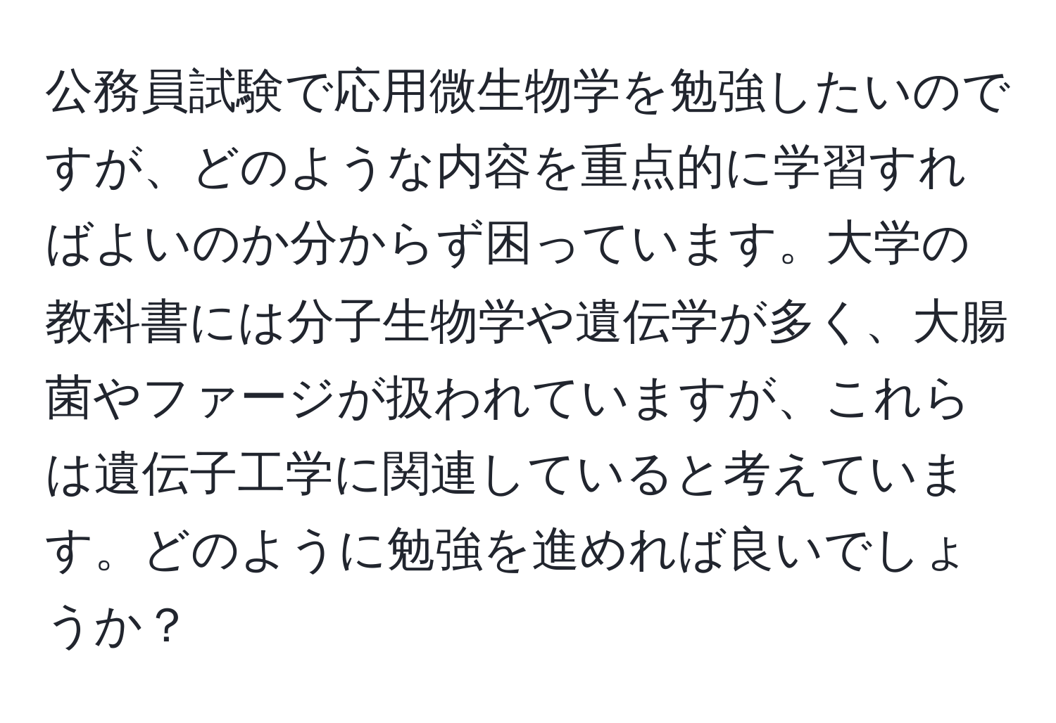 公務員試験で応用微生物学を勉強したいのですが、どのような内容を重点的に学習すればよいのか分からず困っています。大学の教科書には分子生物学や遺伝学が多く、大腸菌やファージが扱われていますが、これらは遺伝子工学に関連していると考えています。どのように勉強を進めれば良いでしょうか？