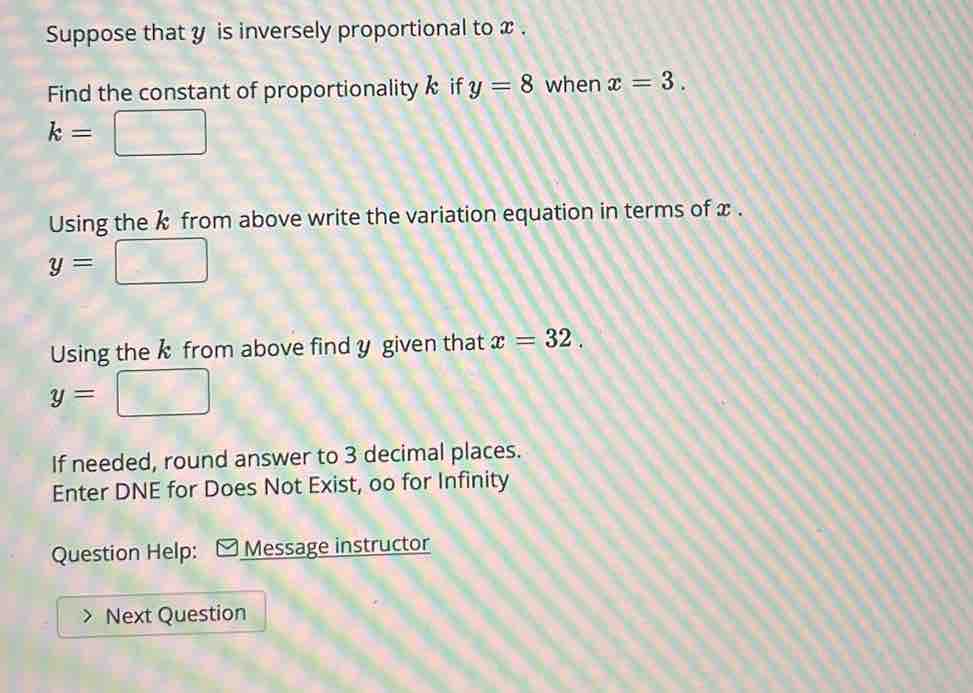 Suppose that y is inversely proportional to x. 
Find the constant of proportionality k if y=8 when x=3.
k=□
Using the k from above write the variation equation in terms of x.
y=
Using the k from above find y given that x=32.
y=
If needed, round answer to 3 decimal places. 
Enter DNE for Does Not Exist, oo for Infinity 
Question Help: - Message instructor 
Next Question