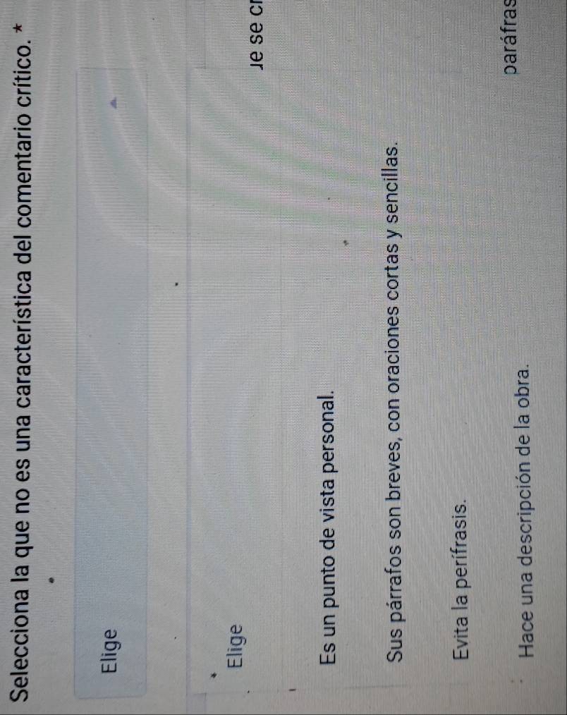 Selecciona la que no es una característica del comentario crítico. *
Elige
Elige
Je se cr
Es un punto de vista personal.
Sus párrafos son breves, con oraciones cortas y sencillas.
Evita la perífrasis.
paráfras
Hace una descripción de la obra.