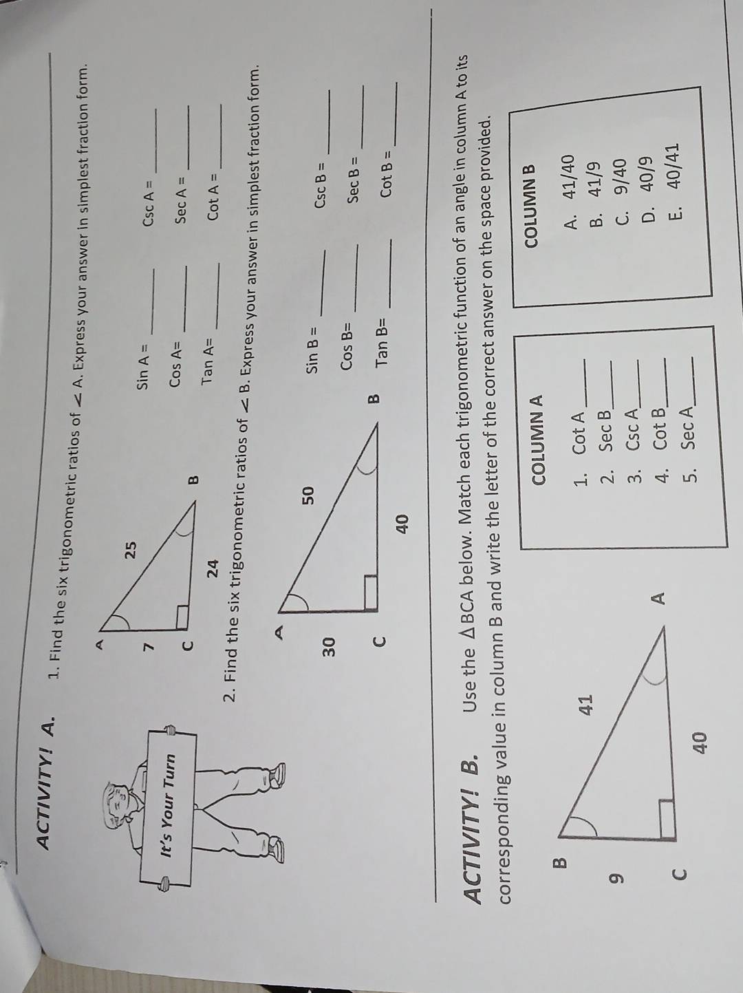 ACTIVITY! A. 1. Find the six trigonometric ratios of ∠ A. Express your answer in simplest fraction form.
sin A= _
_ CscA=
It’s Your Turn
CosA=
_ SecA= _
TanA= _
_ cot A=
2. Find the six trigonometric ratios of ∠ B. Express your answer in simplest fraction form.
sin B=
__ CscB=
CosB=
_ SecB= _
TanB= _
_ cot B=
ACTIVITY! B. Use the △ BCA below. Match each trigonometric function of an angle in column A to its
corresponding value in column B and write the letter of the correct answer on the space provided.
COLUMN A COLUMN B
_A. 41/40
1. cot A
2. SecB _ B. 41/9
3. CscA _ C. 9/40
4. cot B _ D. 40/9
5. sec A _ E. 40/41