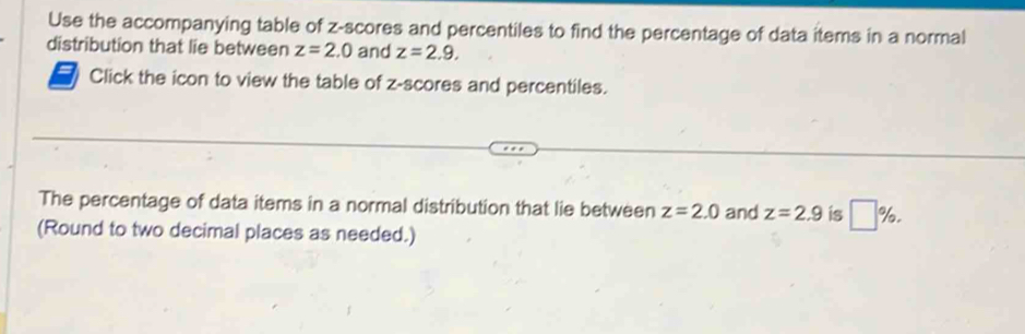 Use the accompanying table of z-scores and percentiles to find the percentage of data items in a normal 
distribution that lie between z=2.0 and z=2.9. 
Click the icon to view the table of z-scores and percentiles. 
The percentage of data items in a normal distribution that lie between z=2.0 and z=2.9 is □ %. 
(Round to two decimal places as needed.)