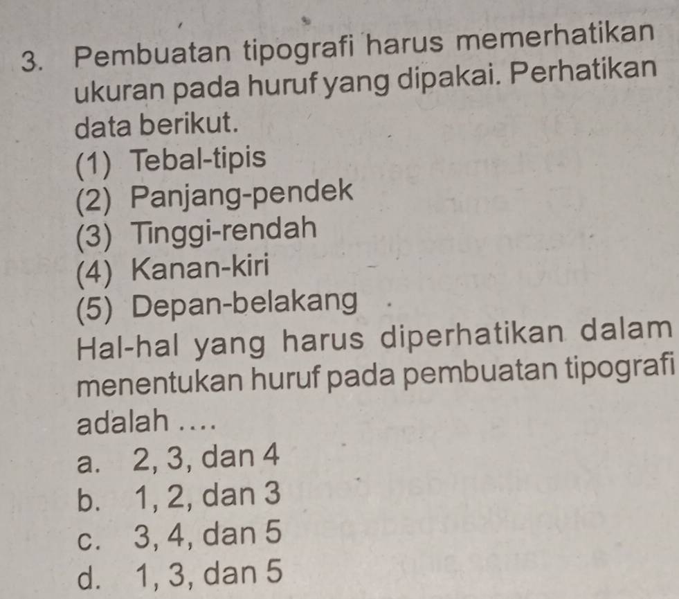 Pembuatan tipografi harus memerhatikan
ukuran pada huruf yang dipakai. Perhatikan
data berikut.
(1) Tebal-tipis
(2) Panjang-pendek
(3) Tinggi-rendah
(4) Kanan-kiri
(5) Depan-belakang
Hal-hal yang harus diperhatikan dalam
menentukan huruf pada pembuatan tipografi
adalah ....
a. 2, 3, dan 4
b. 1, 2, dan 3
c. 3, 4, dan 5
d. 1, 3, dan 5