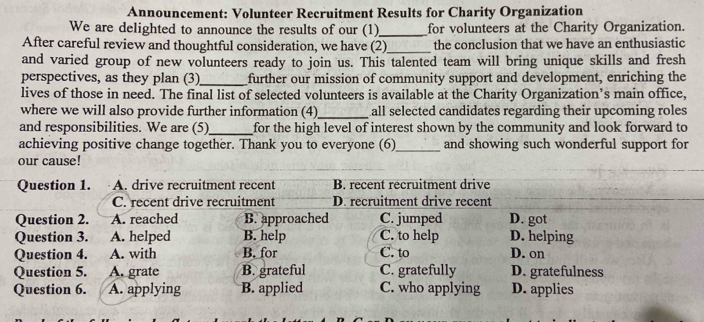 Announcement: Volunteer Recruitment Results for Charity Organization
We are delighted to announce the results of our (1)_ for volunteers at the Charity Organization.
After careful review and thoughtful consideration, we have (2)_ the conclusion that we have an enthusiastic
and varied group of new volunteers ready to join us. This talented team will bring unique skills and fresh
perspectives, as they plan (3)_ further our mission of community support and development, enriching the
lives of those in need. The final list of selected volunteers is available at the Charity Organization’s main office,
where we will also provide further information (4)_ all selected candidates regarding their upcoming roles
and responsibilities. We are (5)_ for the high level of interest shown by the community and look forward to
achieving positive change together. Thank you to everyone (6)_ and showing such wonderful support for
our cause!
Question 1. A. drive recruitment recent B. recent recruitment drive
C. recent drive recruitment D. recruitment drive recent
Question 2. A. reached B. approached C. jumped D. got
Question 3. A. helped B. help C. to help D. helping
Question 4. A. with B. for C. to D. on
Question 5. A. grate B. grateful C. gratefully D. gratefulness
Question 6. A. applying B. applied C. who applying D. applies