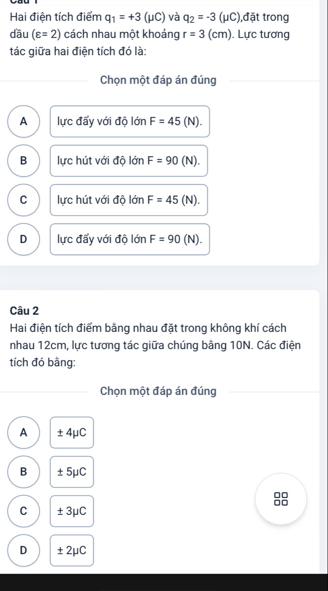 Hai điện tích điểm q_1=+3(mu C) và q_2=-3(mu C) ,đặt trong
dầu (varepsilon =2) cách nhau một khoảng r=3(cm). Lực tương
tác giữa hai điện tích đó là:
Chọn một đáp án đúng
A lực đẩy với độ lớn F=45(N).
B lực hút với độ lớn F=90 (N).
C lực hút với độ lớn F=45(N).
D lực đẩy với độ lớn F=90 (N). 
Câu 2
Hai điện tích điểm bằng nhau đặt trong không khí cách
nhau 12cm, lực tương tác giữa chúng bằng 10N. Các điện
tích đó bằng:
Chọn một đáp án đúng
A ± 4μC
B ± 5μC
I
C ± 3μC
D ± 2μC