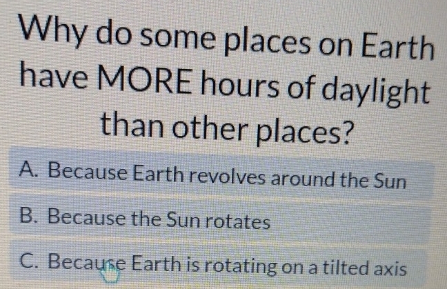 Why do some places on Earth
have MORE hours of daylight
than other places?
A. Because Earth revolves around the Sun
B. Because the Sun rotates
C. Because Earth is rotating on a tilted axis