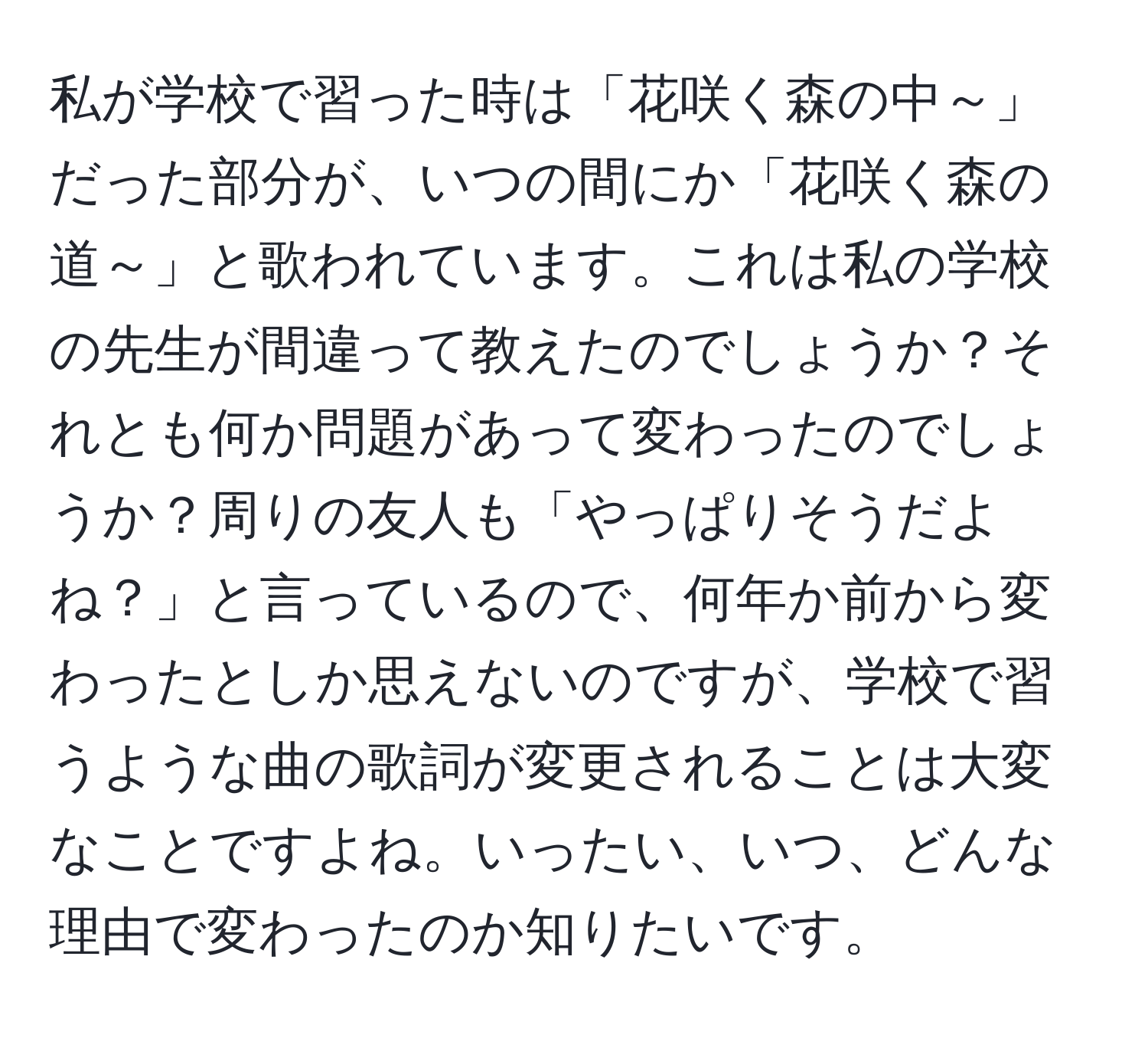 私が学校で習った時は「花咲く森の中～」だった部分が、いつの間にか「花咲く森の道～」と歌われています。これは私の学校の先生が間違って教えたのでしょうか？それとも何か問題があって変わったのでしょうか？周りの友人も「やっぱりそうだよね？」と言っているので、何年か前から変わったとしか思えないのですが、学校で習うような曲の歌詞が変更されることは大変なことですよね。いったい、いつ、どんな理由で変わったのか知りたいです。