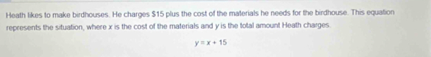 Heath likes to make birdhouses. He charges $15 plus the cost of the materials he needs for the birdhouse. This equation 
represents the situation, where x is the cost of the materials and y is the total amount Heath charges.
y=x+15