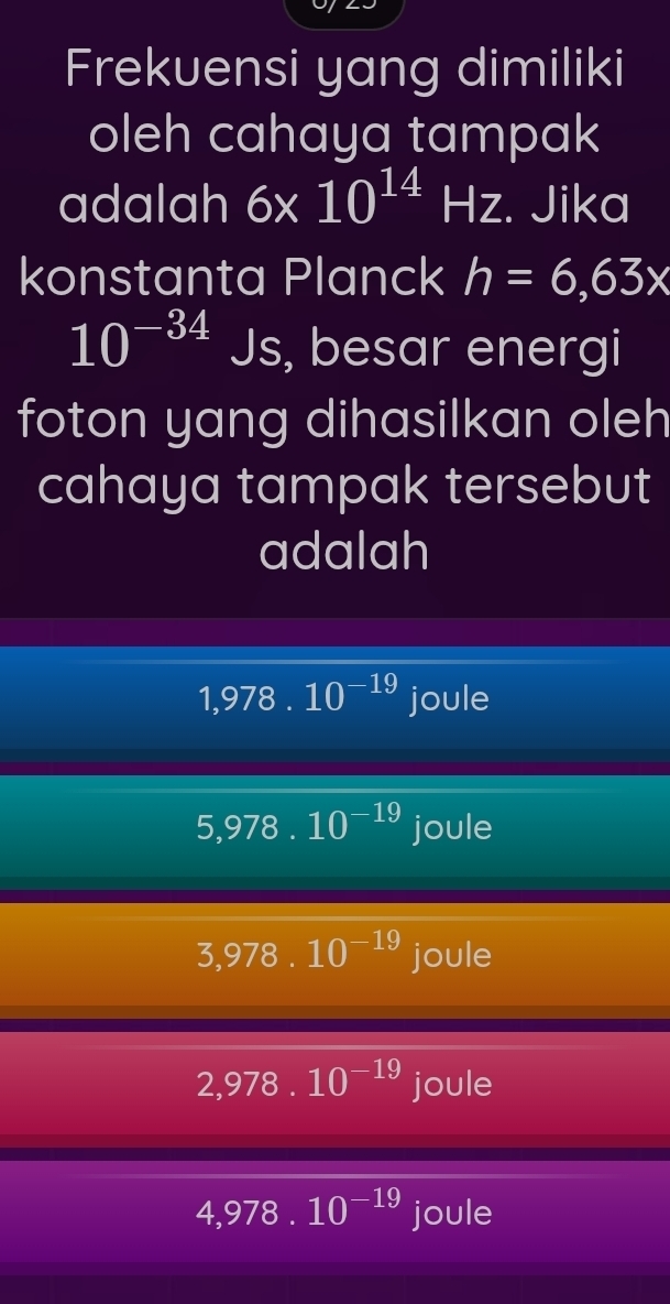 Frekuensi yang dimiliki
oleh cahaya tampak
adalah 6* 10^(14)Hz. Jika
konstanta Planck h=6,63x
10^(-34)Js , besar energi
foton yang dihasilkan oleh
cahaya tampak tersebut
adalah
1,978.10^(-19) joule
5,978.10^(-19) joule
3,978.10^(-19) joule
2,978.10^(-19) joule
4,978.10^(-19) joule