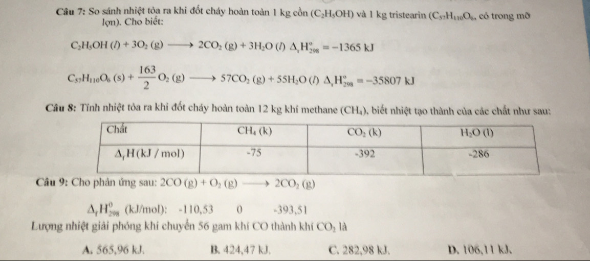 So sánh nhiệt tỏa ra khi đốt cháy hoàn toàn 1kgco n (C_2H_5OH) và 1 kg tristearin (C_57H_110O_6 , có trong mỡ
lợn). Cho biết:
C_2H_5OH(l)+3O_2(g)to 2CO_2(g)+3H_2O(l)△ _rH_(298)°=-1365kJ
C_57H_110O_6(s)+ 163/2 O_2(g)to 57CO_2(g)+55H_2O(l)△ _1H_(298)°=-35807kJ
Cầu 8: Tính nhiệt tỏa ra khi đốt cháy hoàn toàn 12 kg khí methane (CH_4) 0, biết nhiệt tạo thành của các chất như sau:
*  Câu 9: Cho phản ứng sau: 2CO(g)+O_2(g) - 2CO_2(g)
△ _rH_(298)^o (kJ/mol): -110,53 0 -393,51
Lượng nhiệt giải phóng khi chuyển 56 gam khí CO thành khí CO_2la
A. 565,96 kJ. B. 424,47 kJ. C. 282,98 kJ. D. 106,11 kJ.